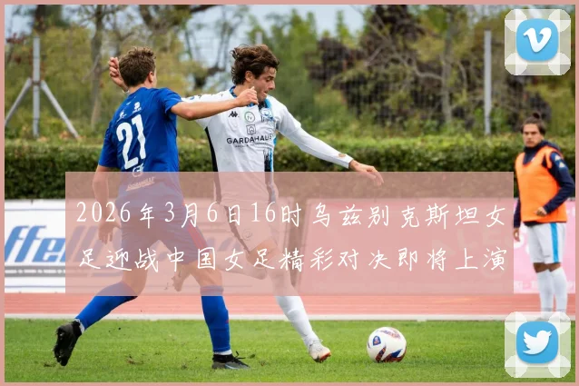2026年3月6日16时乌兹别克斯坦女足迎战中国女足精彩对决即将上演