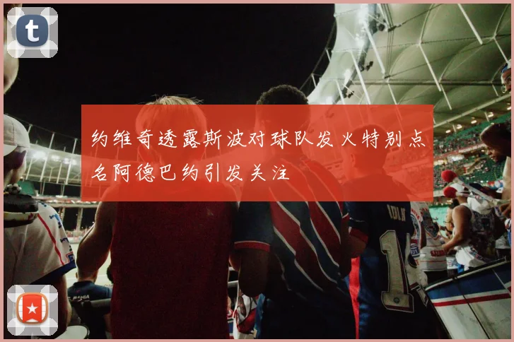 约维奇透露斯波对球队发火特别点名阿德巴约引发关注