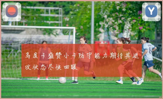 乌度卡盛赞小卡防守能力期待其进攻状态尽快回暖