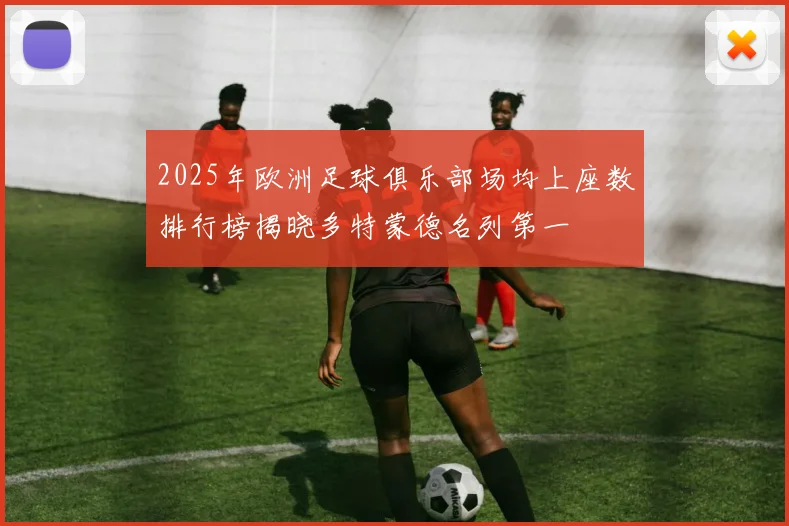 2025年欧洲足球俱乐部场均上座数排行榜揭晓多特蒙德名列第一