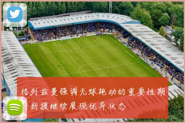 格列兹曼强调无球跑动的重要性期待新援继续展现优异状态