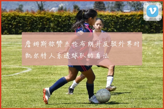 詹姆斯称赞杰伦布朗并反驳外界对凯尔特人乐透球队的看法