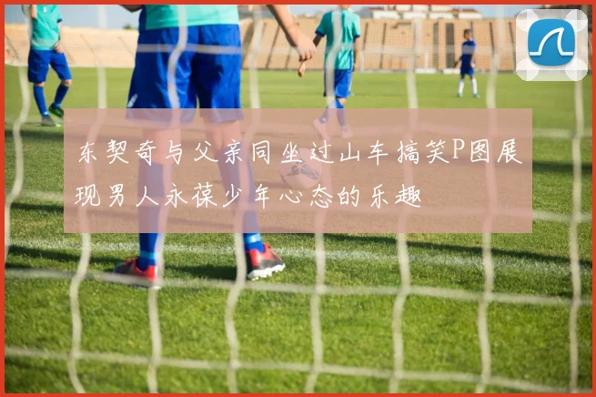 东契奇与父亲同坐过山车搞笑P图展现男人永葆少年心态的乐趣