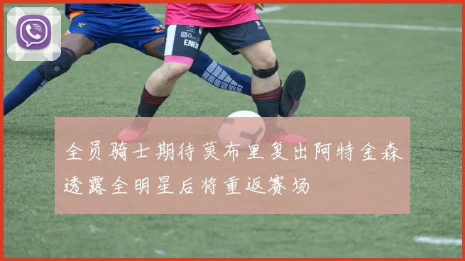 全员骑士期待莫布里复出阿特金森透露全明星后将重返赛场