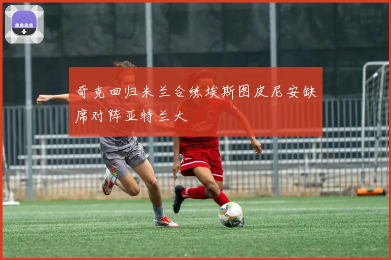 奇克回归米兰合练埃斯图皮尼安缺席对阵亚特兰大