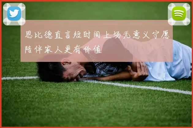 恩比德直言短时间上场无意义宁愿陪伴家人更有价值