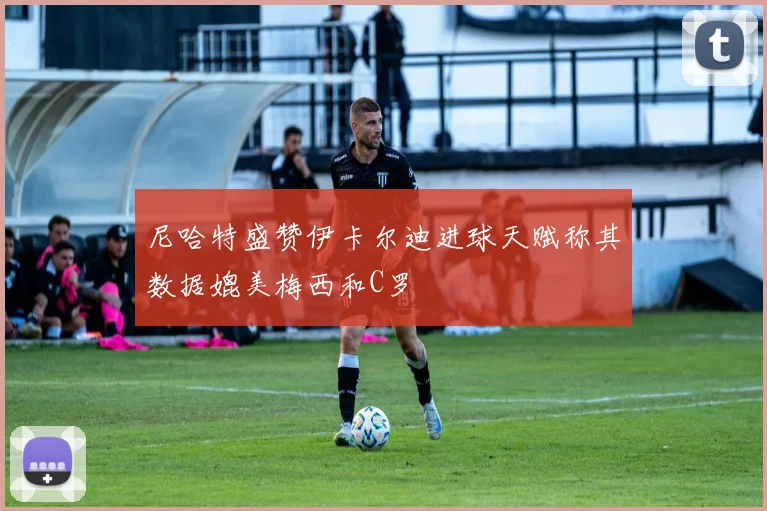 尼哈特盛赞伊卡尔迪进球天赋称其数据媲美梅西和C罗