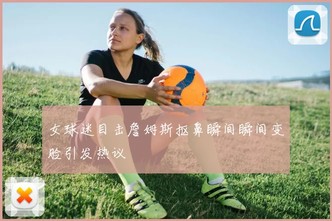 女球迷目击詹姆斯抠鼻瞬间瞬间变脸引发热议