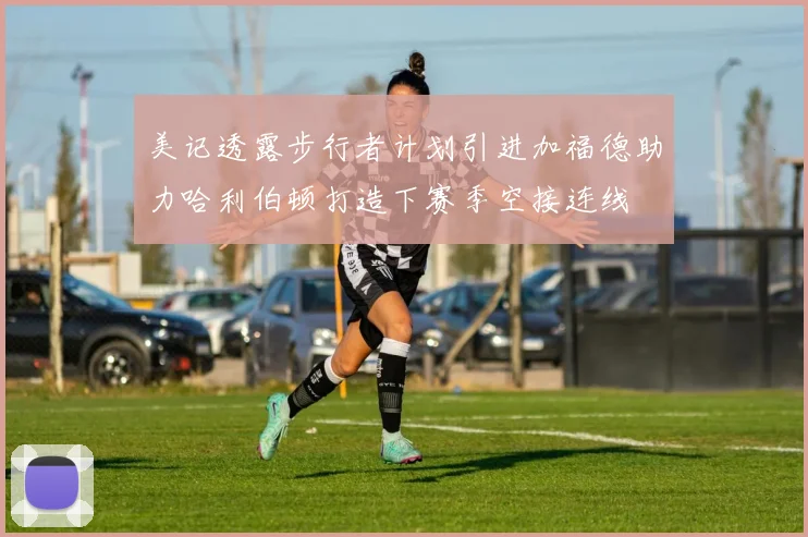 美记透露步行者计划引进加福德助力哈利伯顿打造下赛季空接连线