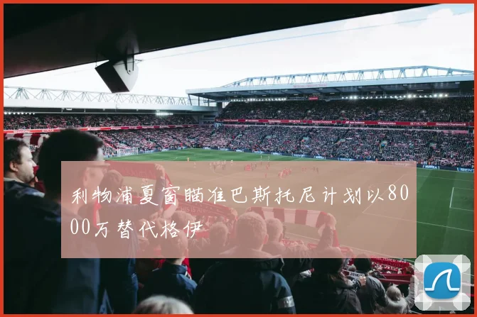 利物浦夏窗瞄准巴斯托尼计划以8000万替代格伊