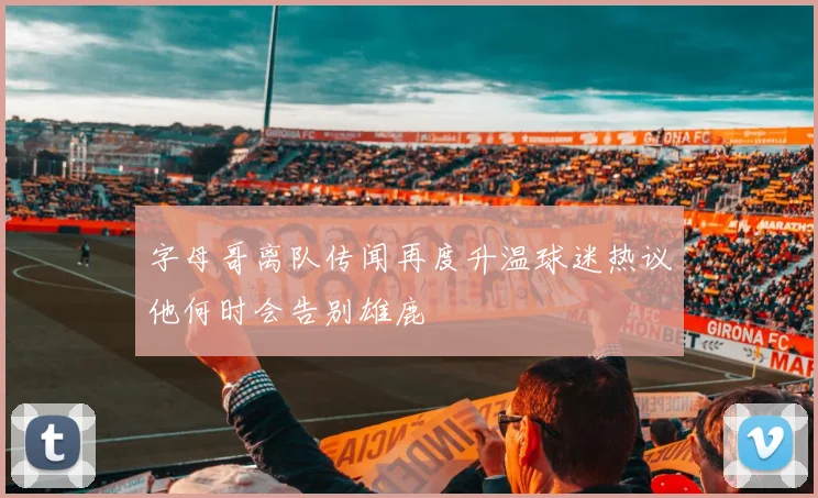 字母哥离队传闻再度升温球迷热议他何时会告别雄鹿