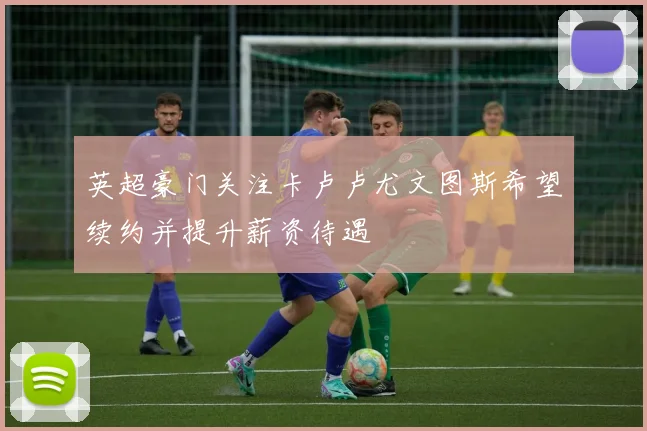 英超豪门关注卡卢卢尤文图斯希望续约并提升薪资待遇