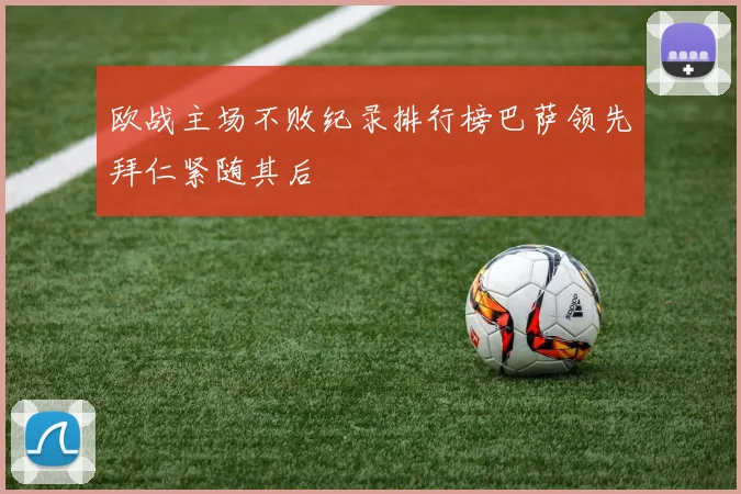 欧战主场不败纪录排行榜巴萨领先拜仁紧随其后