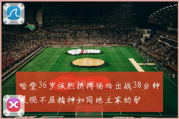 哈登36岁依然拼搏场均出战38分钟展现不屈精神如同地主家的驴