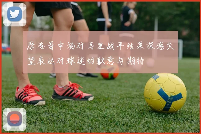 摩洛哥中场对马里战平结果深感失望表达对球迷的歉意与期待