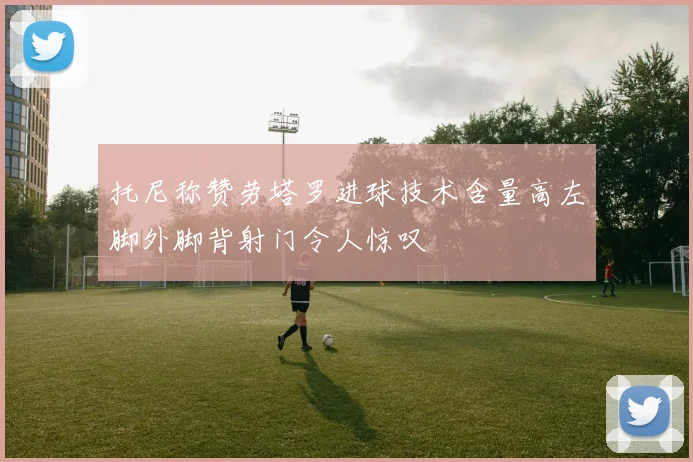 托尼称赞劳塔罗进球技术含量高左脚外脚背射门令人惊叹